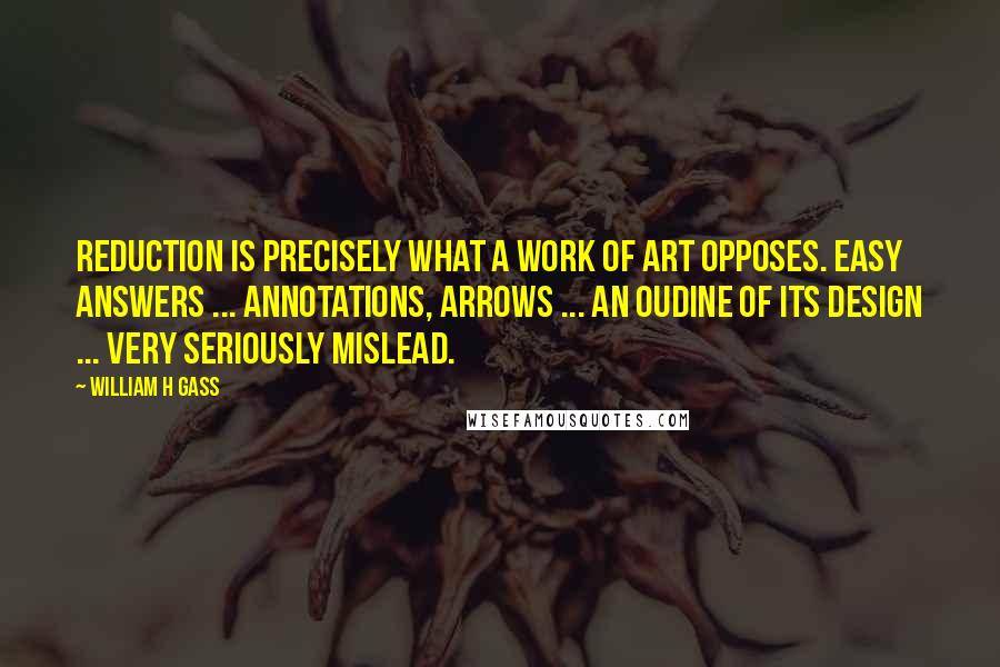 William H Gass quotes: Reduction is precisely what a work of art opposes. Easy answers ... annotations, arrows ... an oudine of its design ... very seriously mislead.