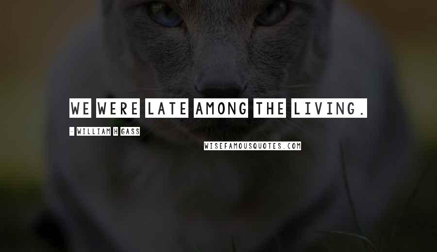 William H Gass quotes: We were late among the living.