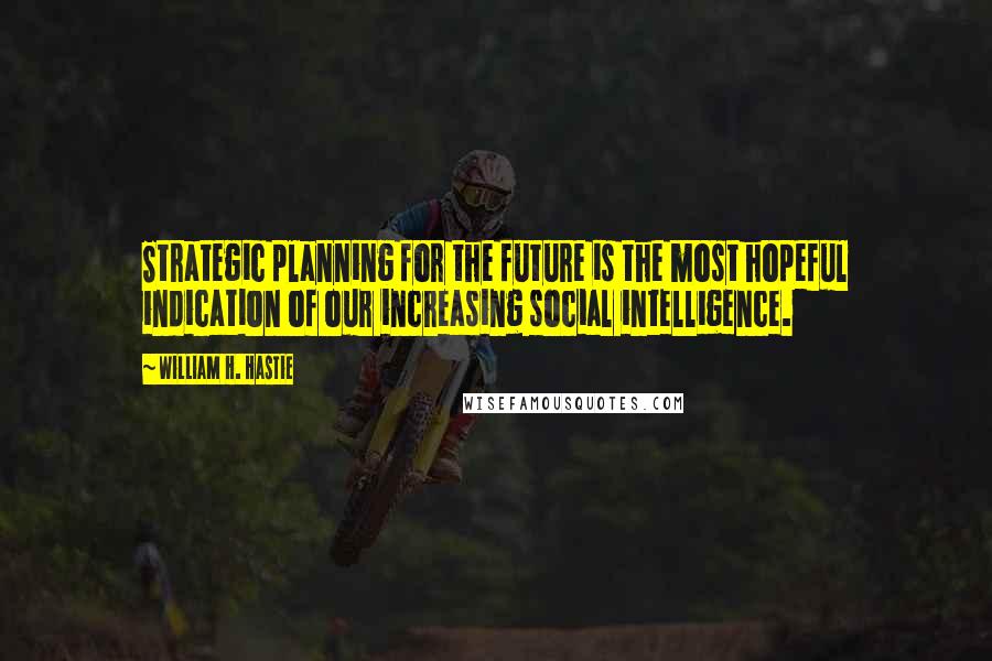 William H. Hastie quotes: Strategic planning for the future is the most hopeful indication of our increasing social intelligence.