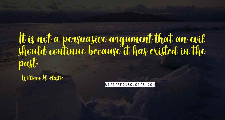 William H. Hastie quotes: It is not a persuasive argument that an evil should continue because it has existed in the past.