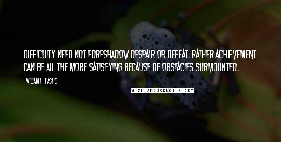 William H. Hastie quotes: Difficulty need not foreshadow despair or defeat. Rather achievement can be all the more satisfying because of obstacles surmounted.