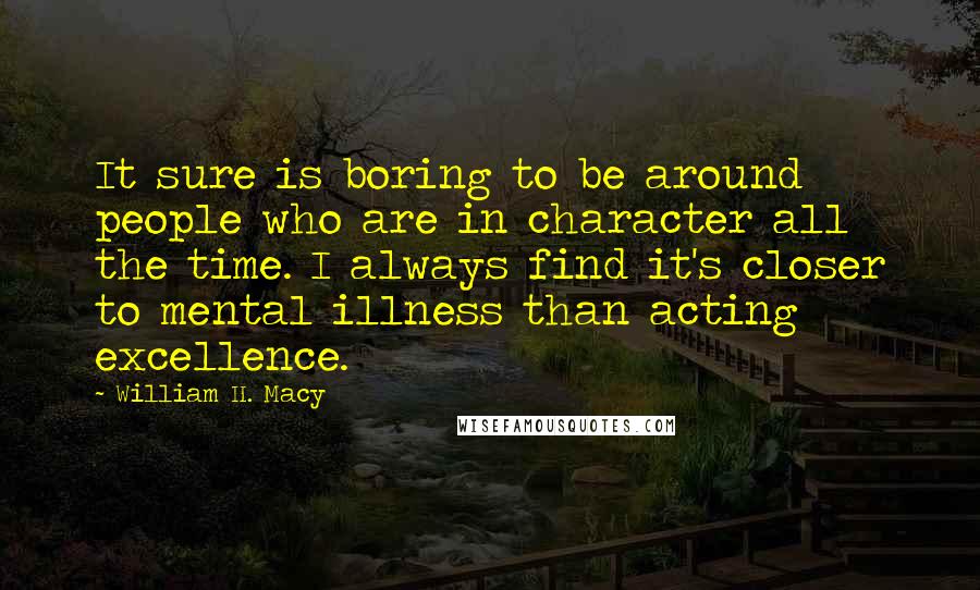 William H. Macy quotes: It sure is boring to be around people who are in character all the time. I always find it's closer to mental illness than acting excellence.