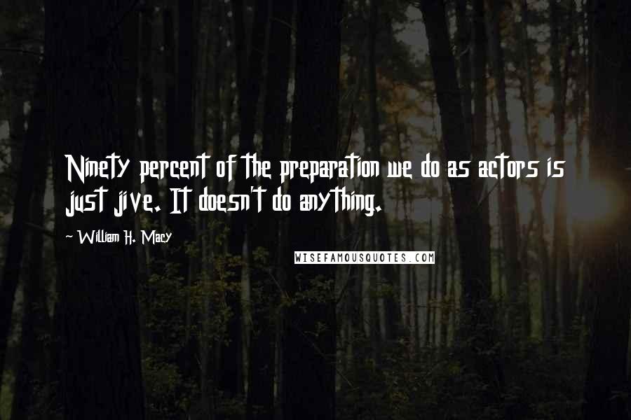 William H. Macy quotes: Ninety percent of the preparation we do as actors is just jive. It doesn't do anything.
