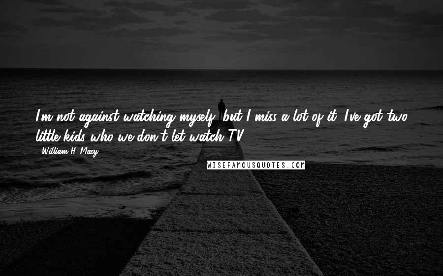 William H. Macy quotes: I'm not against watching myself, but I miss a lot of it. I've got two little kids who we don't let watch TV.