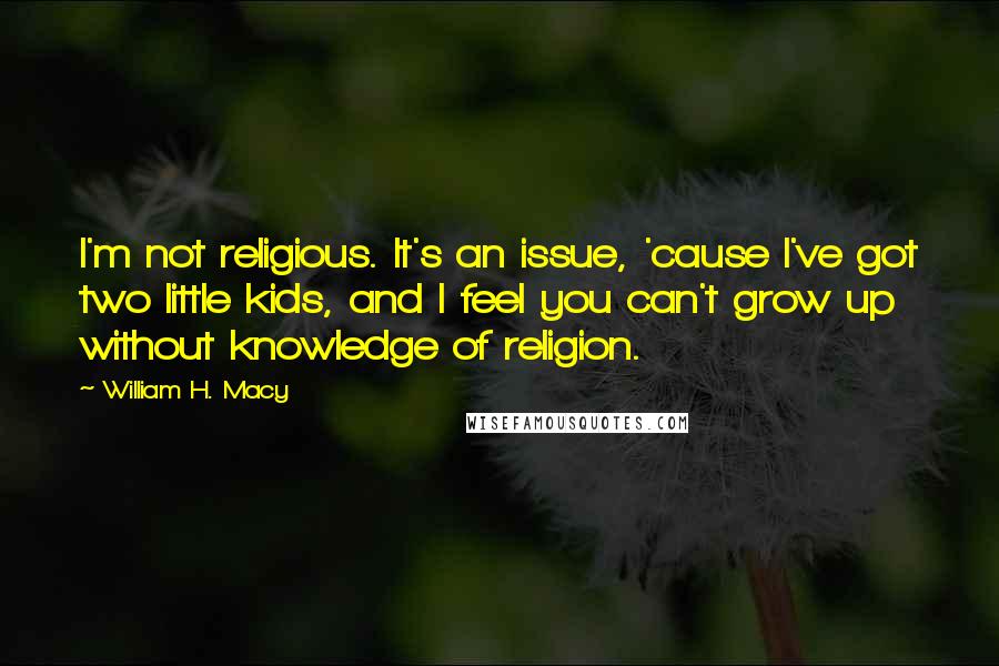 William H. Macy quotes: I'm not religious. It's an issue, 'cause I've got two little kids, and I feel you can't grow up without knowledge of religion.