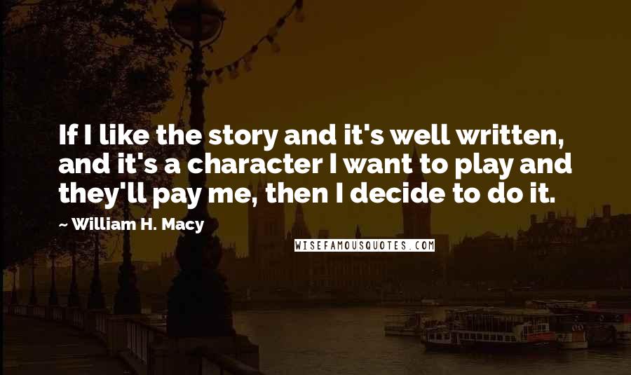 William H. Macy quotes: If I like the story and it's well written, and it's a character I want to play and they'll pay me, then I decide to do it.