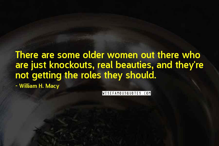 William H. Macy quotes: There are some older women out there who are just knockouts, real beauties, and they're not getting the roles they should.