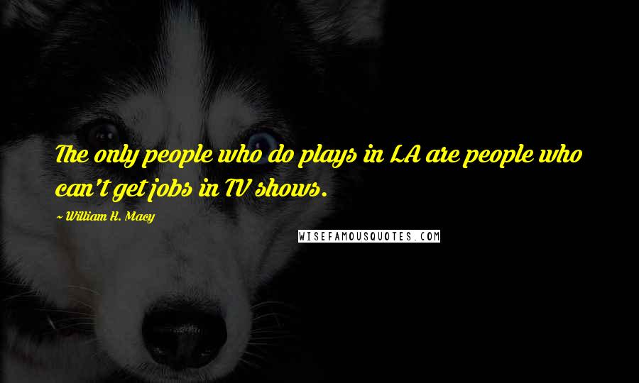William H. Macy quotes: The only people who do plays in LA are people who can't get jobs in TV shows.