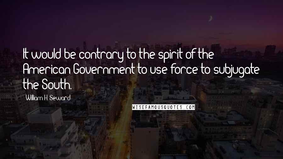 William H. Seward quotes: It would be contrary to the spirit of the American Government to use force to subjugate the South.