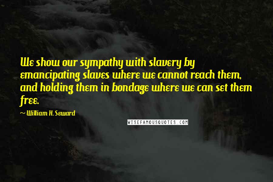 William H. Seward quotes: We show our sympathy with slavery by emancipating slaves where we cannot reach them, and holding them in bondage where we can set them free.