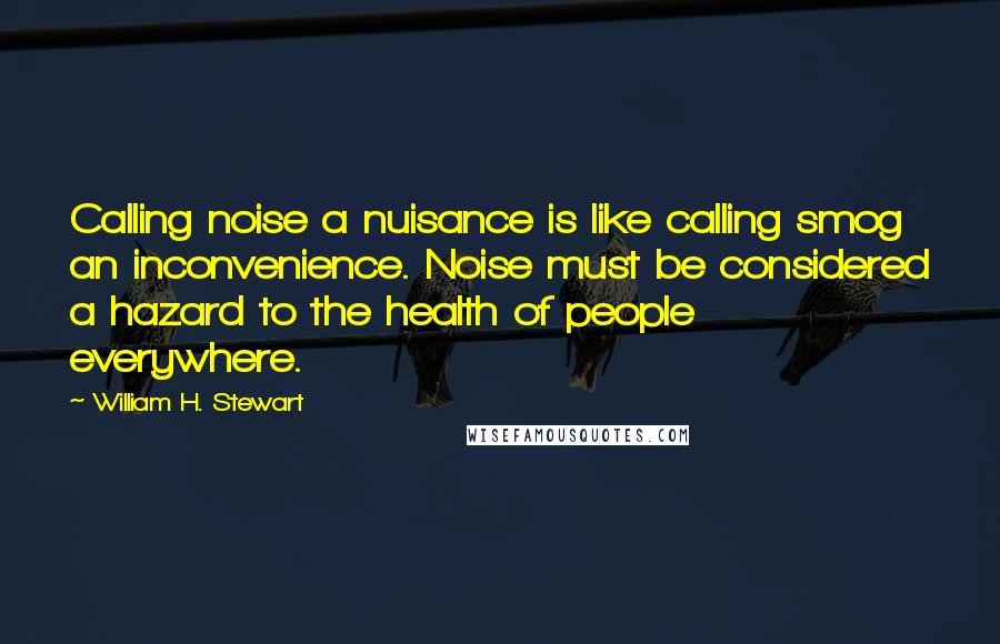 William H. Stewart quotes: Calling noise a nuisance is like calling smog an inconvenience. Noise must be considered a hazard to the health of people everywhere.