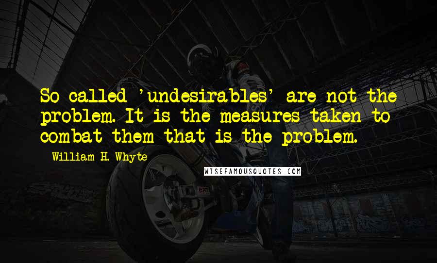 William H. Whyte quotes: So-called 'undesirables' are not the problem. It is the measures taken to combat them that is the problem. William H. Whyte quotes: So-called 'undesirables' are not the problem. It is the measures taken to combat them that is the problem.