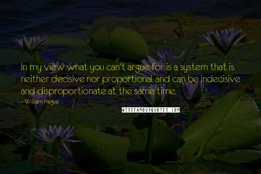 William Hague quotes: In my view what you can't argue for is a system that is neither decisive nor proportional and can be indecisive and disproportionate at the same time.