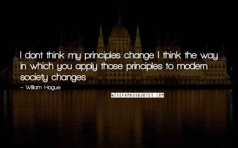 William Hague quotes: I don't think my principles change. I think the way in which you apply those principles to modern society changes.