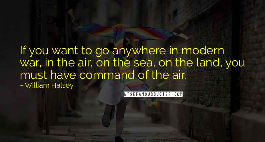 William Halsey quotes: If you want to go anywhere in modern war, in the air, on the sea, on the land, you must have command of the air.