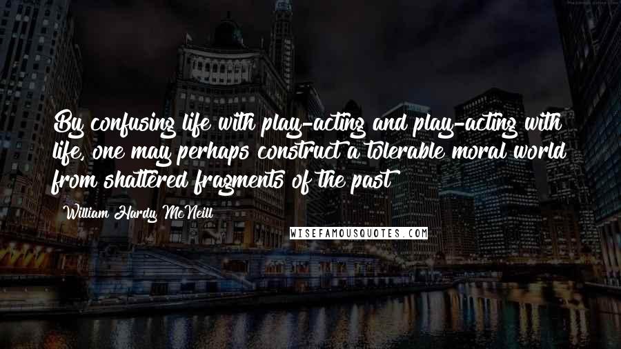 William Hardy McNeill quotes: By confusing life with play-acting and play-acting with life, one may perhaps construct a tolerable moral world from shattered fragments of the past