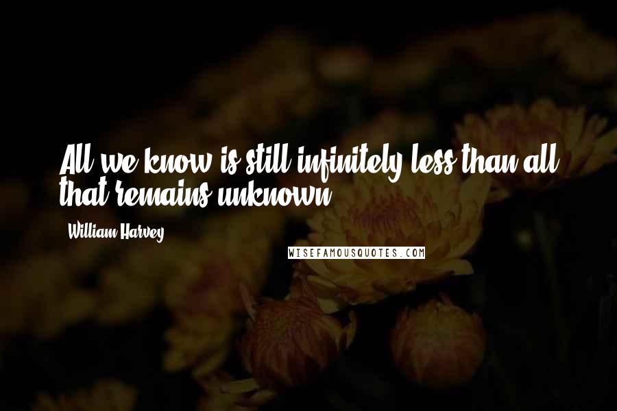 William Harvey quotes: All we know is still infinitely less than all that remains unknown.