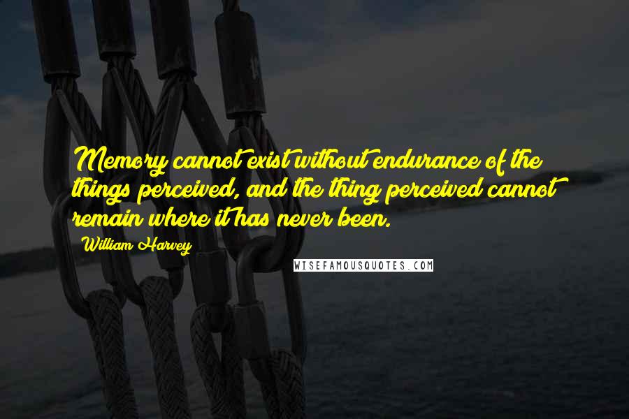 William Harvey quotes: Memory cannot exist without endurance of the things perceived, and the thing perceived cannot remain where it has never been.