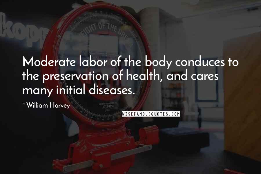 William Harvey quotes: Moderate labor of the body conduces to the preservation of health, and cares many initial diseases.