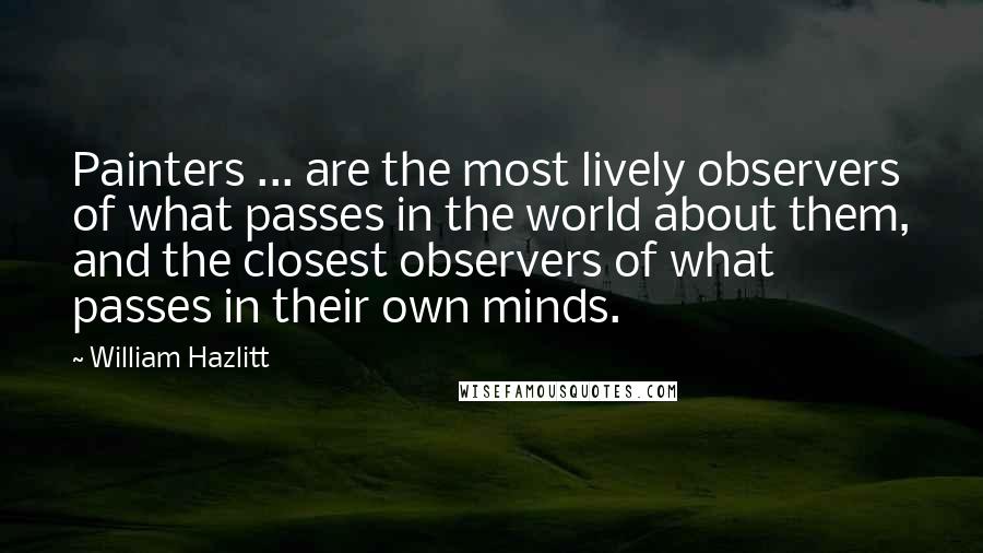 William Hazlitt quotes: Painters ... are the most lively observers of what passes in the world about them, and the closest observers of what passes in their own minds.