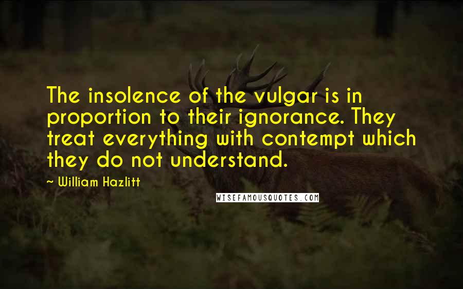 William Hazlitt quotes: The insolence of the vulgar is in proportion to their ignorance. They treat everything with contempt which they do not understand.