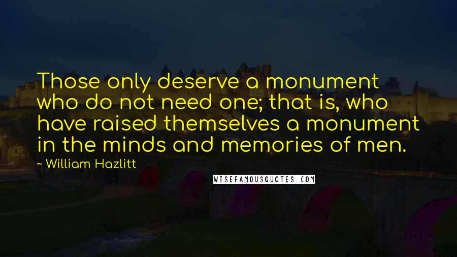 William Hazlitt quotes: Those only deserve a monument who do not need one; that is, who have raised themselves a monument in the minds and memories of men.