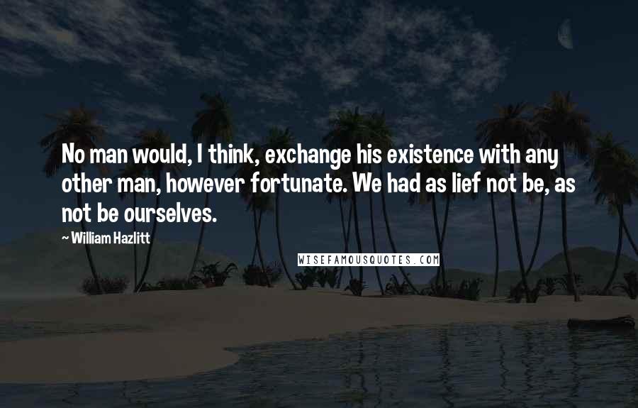 William Hazlitt quotes: No man would, I think, exchange his existence with any other man, however fortunate. We had as lief not be, as not be ourselves.
