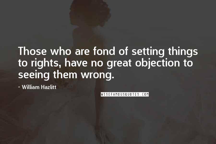 William Hazlitt quotes: Those who are fond of setting things to rights, have no great objection to seeing them wrong.