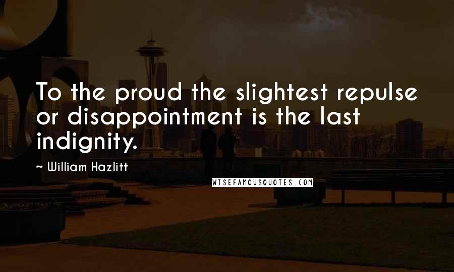 William Hazlitt quotes: To the proud the slightest repulse or disappointment is the last indignity.