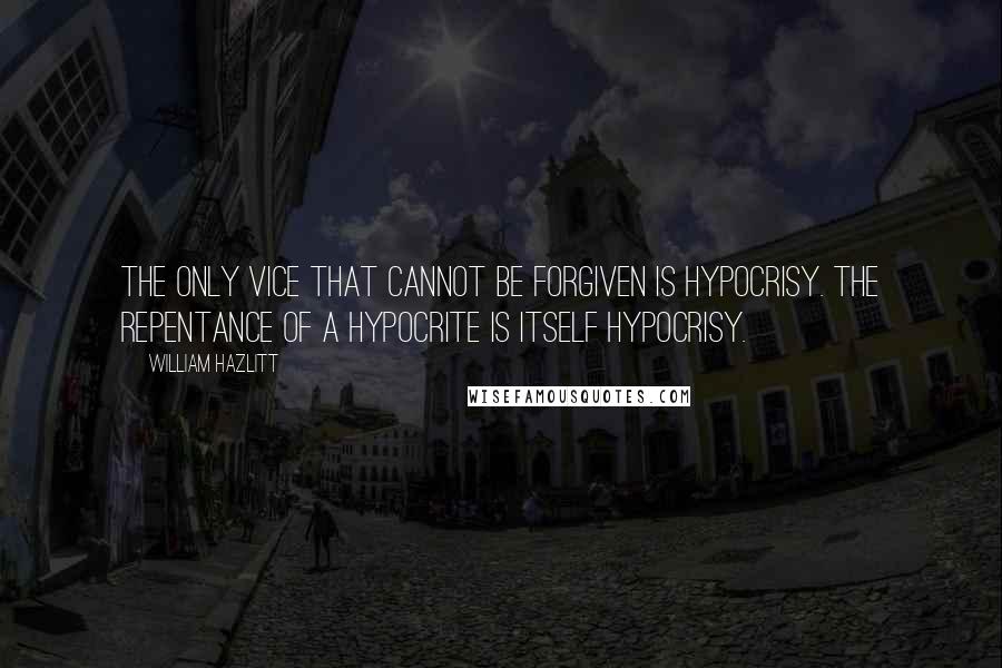 William Hazlitt quotes: The only vice that cannot be forgiven is hypocrisy. The repentance of a hypocrite is itself hypocrisy.