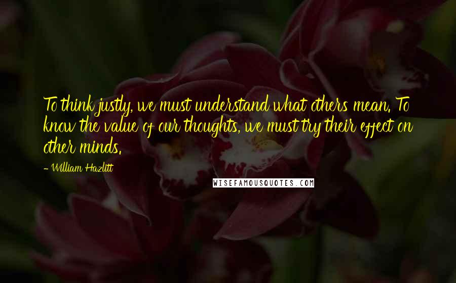 William Hazlitt quotes: To think justly, we must understand what others mean. To know the value of our thoughts, we must try their effect on other minds.