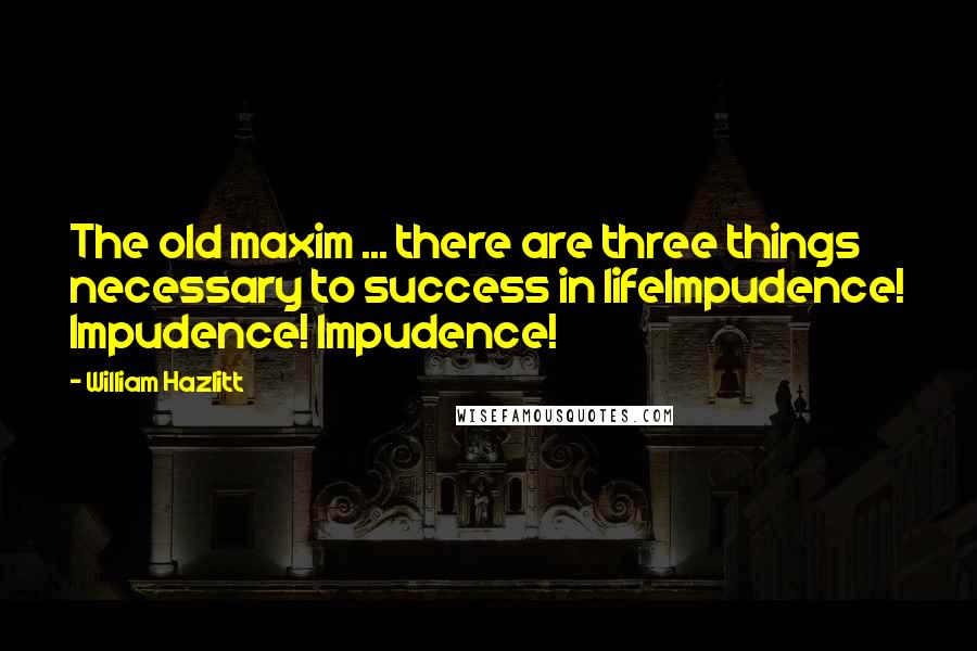 William Hazlitt quotes: The old maxim ... there are three things necessary to success in lifeImpudence! Impudence! Impudence!