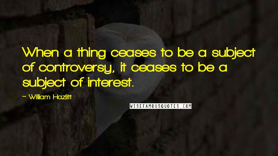 William Hazlitt quotes: When a thing ceases to be a subject of controversy, it ceases to be a subject of interest.