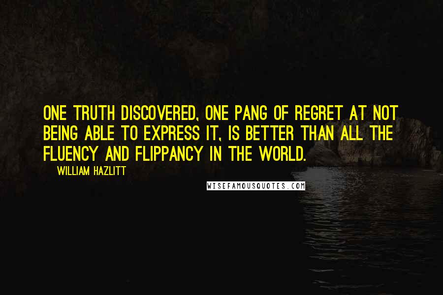 William Hazlitt quotes: One truth discovered, one pang of regret at not being able to express it, is better than all the fluency and flippancy in the world.