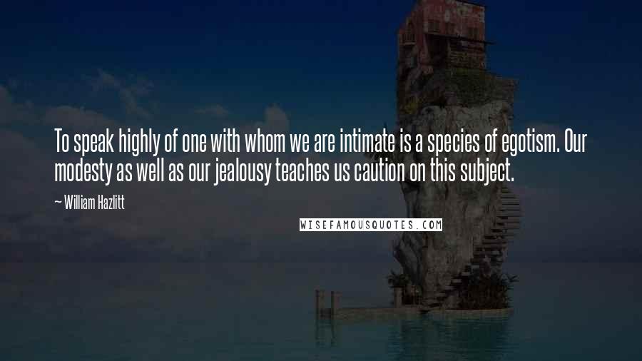 William Hazlitt quotes: To speak highly of one with whom we are intimate is a species of egotism. Our modesty as well as our jealousy teaches us caution on this subject.