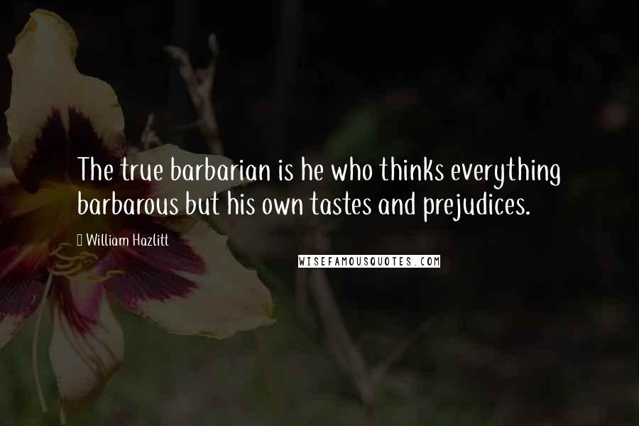 William Hazlitt quotes: The true barbarian is he who thinks everything barbarous but his own tastes and prejudices.