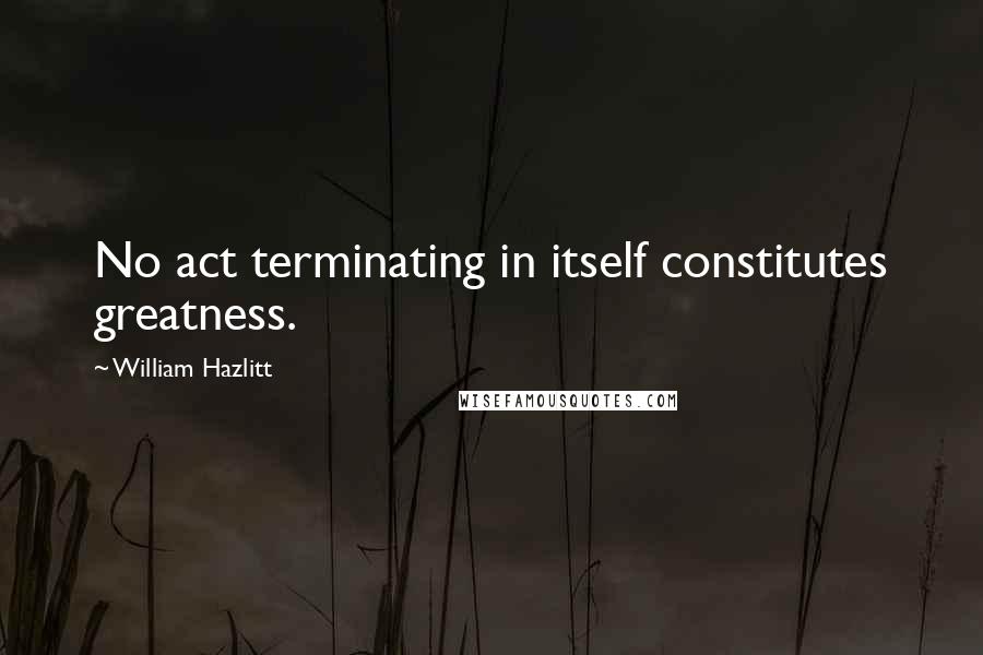 William Hazlitt quotes: No act terminating in itself constitutes greatness.