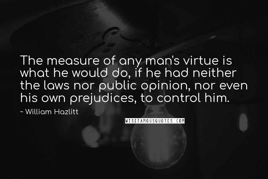William Hazlitt quotes: The measure of any man's virtue is what he would do, if he had neither the laws nor public opinion, nor even his own prejudices, to control him.