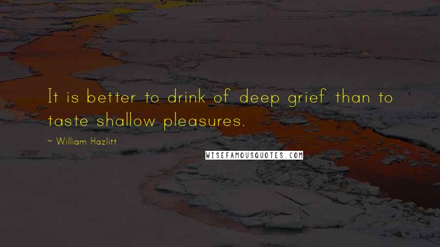 William Hazlitt quotes: It is better to drink of deep grief than to taste shallow pleasures.