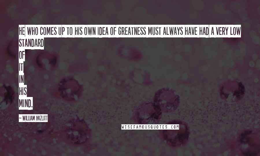 William Hazlitt quotes: He who comes up to his own idea of greatness must always have had a very low standard of it in his mind.