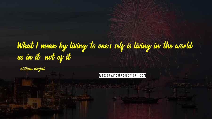 William Hazlitt quotes: What I mean by living to one's self is living in the world, as in it, not of it.