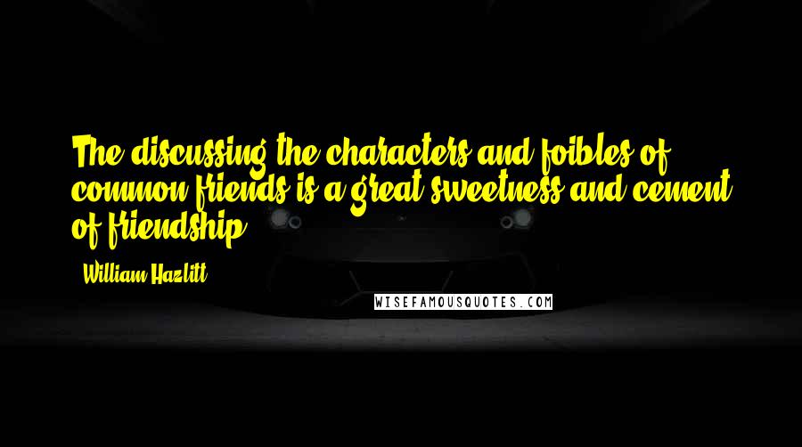 William Hazlitt quotes: The discussing the characters and foibles of common friends is a great sweetness and cement of friendship.