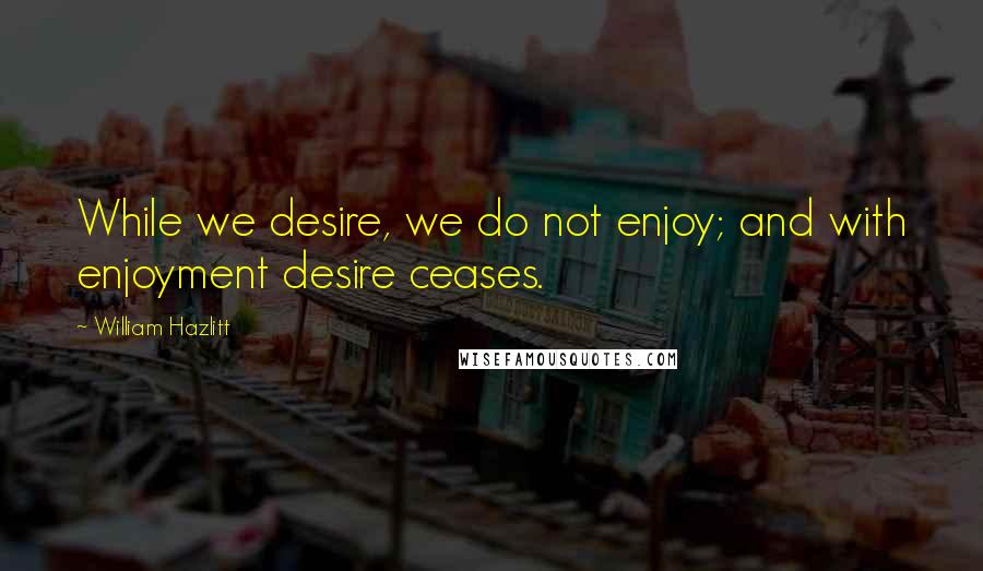 William Hazlitt quotes: While we desire, we do not enjoy; and with enjoyment desire ceases.