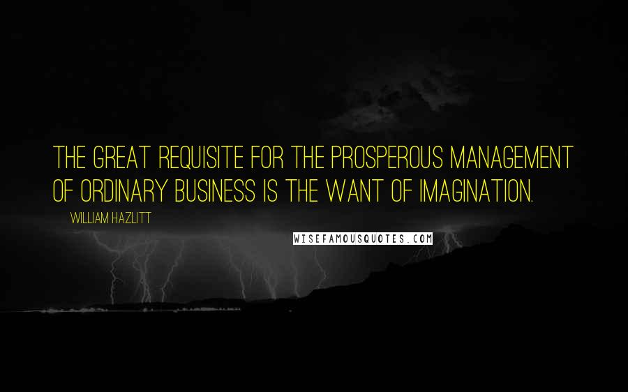 William Hazlitt quotes: The great requisite for the prosperous management of ordinary business is the want of imagination.