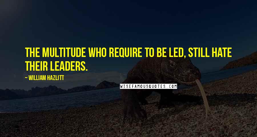 William Hazlitt quotes: The multitude who require to be led, still hate their leaders.