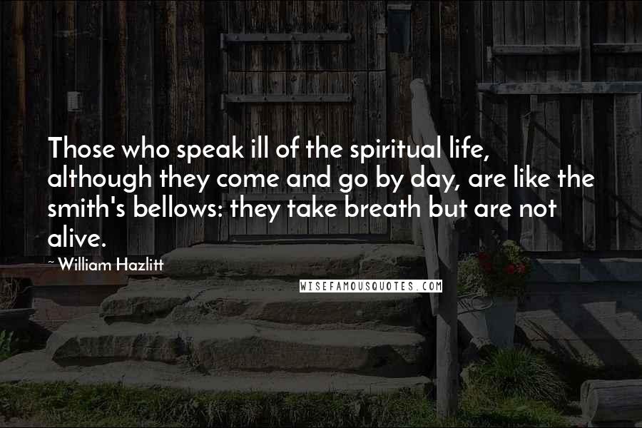 William Hazlitt quotes: Those who speak ill of the spiritual life, although they come and go by day, are like the smith's bellows: they take breath but are not alive.