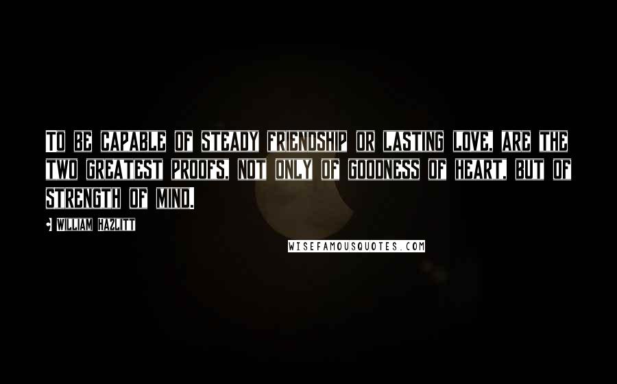 William Hazlitt quotes: To be capable of steady friendship or lasting love, are the two greatest proofs, not only of goodness of heart, but of strength of mind.