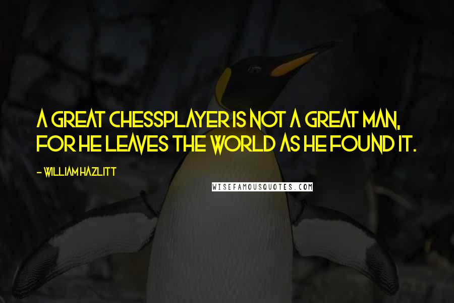 William Hazlitt quotes: A great chessplayer is not a great man, for he leaves the world as he found it.