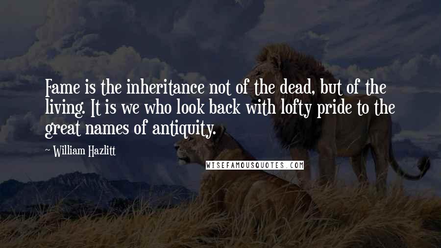 William Hazlitt quotes: Fame is the inheritance not of the dead, but of the living. It is we who look back with lofty pride to the great names of antiquity.