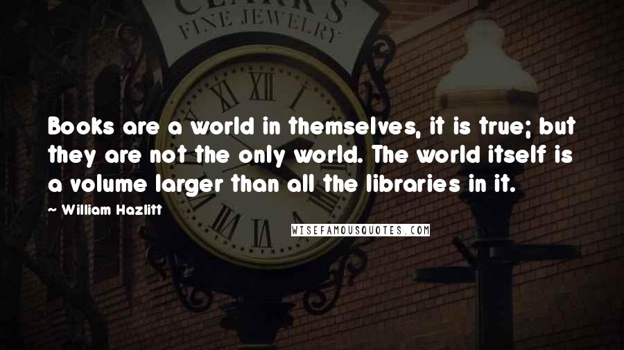 William Hazlitt quotes: Books are a world in themselves, it is true; but they are not the only world. The world itself is a volume larger than all the libraries in it.